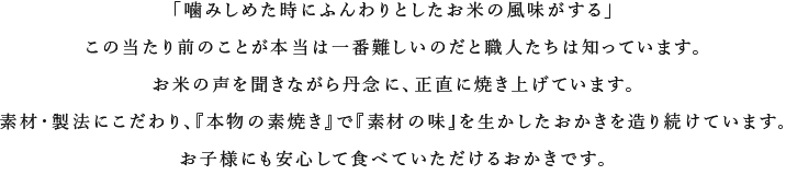 「噛みしめた時にふんわ

りとしたお米の風味がする」この当たり前のことが本当は一番難しいのだと職人たちは知っています。お米の声を聞きながら丹念に、正直に焼き上げ

ています。素材・製法にこだわり、『本物の素焼き』で『素材の味』を生かしたおかきを造り続けています。お子様にも安心して食べていただけるお

かきです。